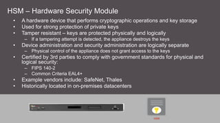 HSM – Hardware Security Module
•  A hardware device that performs cryptographic operations and key storage
•  Used for strong protection of private keys
•  Tamper resistant – keys are protected physically and logically
–  If a tampering attempt is detected, the appliance destroys the keys
•  Device administration and security administration are logically separate
–  Physical control of the appliance does not grant access to the keys
•  Certified by 3rd parties to comply with government standards for physical and
logical security:
–  FIPS 140-2
–  Common Criteria EAL4+
•  Example vendors include: SafeNet, Thales
•  Historically located in on-premises datacenters
HSM
 