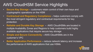 AWS CloudHSM Service Highlights
• Secure Key Storage – customers retain control of their own keys and
cryptographic operations on the HSM
• Contractual and Regulatory Compliance – helps customers comply with
the most stringent regulatory and contractual requirements for key
protection
• Reliable and Durable Key Storage – AWS CloudHSMs are located in
multiple Availability Zones and Regions to help customers build highly
available applications that require secure key storage
• Simple and Secure Connectivity – AWS CloudHSMs are in the
customer’s VPC
• Better Application Performance – reduce network latency and increase
the performance of AWS applications that use HSMs
 