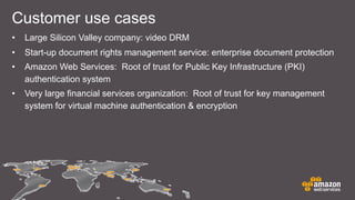 • Large Silicon Valley company: video DRM
• Start-up document rights management service: enterprise document protection
• Amazon Web Services: Root of trust for Public Key Infrastructure (PKI)
authentication system
• Very large financial services organization: Root of trust for key management
system for virtual machine authentication & encryption
Customer use cases
 