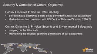 Security & Compliance Control Objectives
Control Objective 4: Secure Data Handling
• Storage media destroyed before being permitted outside our datacenters
• Media destruction consistent with US Dept. of Defense Directive 5220.22
Control Objective 5: Physical Security and Environmental Safeguards
• Keeping our facilities safe
• Maintaining the physical operating parameters of our datacenters
 