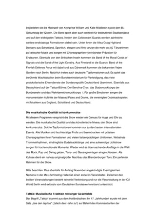 begleiteten sie die Hochzeit von Kronprinz William und Kate Middleton sowie den 85.
Geburtstag der Queen. Die Band spielt aber auch weltweit für bedeutende Staatsanlässe
und auf den wichtigsten Tattoos. Neben den Coldstream Guards werden zahlreiche
weitere erstklassige Formationen dabei sein. Unter ihnen die Ailsa Craig Highland
Dancers aus Schottland. Sportlich, elegant und flink tanzen die mehr als 50 Tänzerinnen
zu keltischer Musik und sorgen mit Choreographien von höchster Präzision für
Erstaunen. Ebenfalls von den Britischen Inseln kommen die Band of the Royal Corps of
Signals und die Band of the Light Cavalry. Aus Finnland ist die Guards‘ Band of the
Finnish Defence Force mit dabei und aus Dänemark kommen die bekannten Vejen
Garden nach Berlin. Natürlich treten auch deutsche Topformationen auf: Es spielt das
berühmte Wachbataillon beim Bundesministerium für Verteidigung, das viele
protokollarische Ehrendienste der Bundesrepublik Deutschland übernimmt. Ebenfalls aus
Deutschland auf der Tattoo-Bühne: Der Berolina-Chor, das Stabsmusikkorps der
Bundeswehr und das Wehrbereichsmusikkorps 1. Für große Emotionen sorgen die
monumentalen Auftritte der Massed Pipes and Drums, die vereinigten Dudelsackspieler,
mit Musikern aus England, Schottland und Deutschland.


Die musikalische Qualität ist konkurrenzlos
Mit diesem Programm verspricht die Show wieder ein Genuss für Auge und Ohr zu
werden. Die musikalische Qualität und das künstlerische Niveau der Show sind
konkurrenzlos: Solche Topformationen kommen nur zu den besten internationalen
Events. Alle Musiker sind hochkarätige Profis und beeindrucken mit präzisen
Choreographien ihrer Formationen und vielen farbenprächtigen Uniformen. Wirbelnde
Trommelrhythmen, eindringliche Dudelsackklänge und eine aufwendige Lichtshow
sorgen für hochemotionale Momente. Wieder wird es überraschende Ausflüge in die Welt
des Rock, Pop und Swing geben, Tanz- und Gesangseinlagen eingeschlossen. Als
Kulisse dient ein nahezu originalgroßer Nachbau des Brandenburger Tors: Ein perfekter
Rahmen für die Show.


Bitte beachten: Das ebenfalls für Anfang November angekündigte Event gleichen
Namens in der Max-Schmeling-Halle hat einen anderen Veranstalter. Zwischen den
beiden Veranstaltungen besteht keinerlei Verbindung und nur die Veranstaltung in der O2
World Berlin wird exklusiv vom Deutschen Bundeswehrverband unterstützt.


Tattoo: Musikalische Tradition mit langer Geschichte
Der Begriff „Tattoo“ stammt aus dem Holländischen: Im 17. Jahrhundert wurde mit dem
Satz „doe den tap toe“ („Mach den Hahn zu“) auf Befehl des Kommandanten der
 