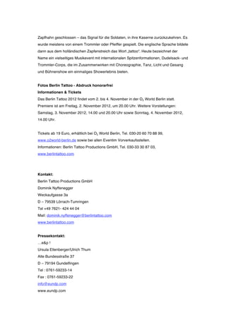 Zapfhahn geschlossen – das Signal für die Soldaten, in ihre Kaserne zurückzukehren. Es
wurde meistens von einem Trommler oder Pfeiffer gespielt. Die englische Sprache bildete
dann aus dem holländischen Zapfenstreich das Wort „tattoo“. Heute bezeichnet der
Name ein vielseitiges Musikevent mit internationalen Spitzenformationen, Dudelsack- und
Trommler-Corps, die im Zusammenwirken mit Choreographie, Tanz, Licht und Gesang
und Bühnenshow ein einmaliges Showerlebnis bieten.


Fotos Berlin Tattoo - Abdruck honorarfrei
Informationen & Tickets
Das Berlin Tattoo 2012 findet vom 2. bis 4. November in der O2 World Berlin statt.
Premiere ist am Freitag, 2. November 2012, um 20.00 Uhr. Weitere Vorstellungen:
Samstag, 3. November 2012, 14.00 und 20.00 Uhr sowie Sonntag, 4. November 2012,
14.00 Uhr.


Tickets ab 19 Euro, erhältlich bei O2 World Berlin, Tel. 030-20 60 70 88 99,
www.o2world-berlin.de sowie bei allen Eventim Vorverkaufsstellen.
Informationen: Berlin Tattoo Productions GmbH, Tel. 030-33 30 87 03,
www.berlintattoo.com




Kontakt:
Berlin Tattoo Productions GmbH
Dominik Nyffenegger
Weckaufgasse 3a
D – 79539 Lörrach-Tumringen
Tel +49 7621- 424 44 04
Mail: dominik.nyffenegger@berlintattoo.com
www.berlintattoo.com


Pressekontakt:
…e&p !
Ursula Ellenberger/Ulrich Thum
Alte Bundesstraße 37
D – 79194 Gundelfingen
Tel : 0761-59233-14
Fax : 0761-59233-22
info@eundp.com
www.eundp.com
 