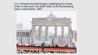U.S. President Ronald Reagan challenging the Soviet
Union to tear down the Berlin Wall, at the Brandenburg
Gate in West Berlin, 1987.
 