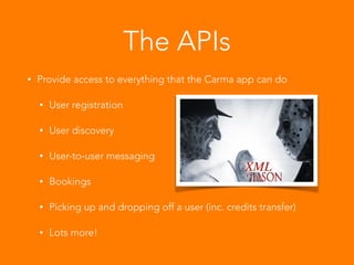 The APIs
• Provide access to everything that the Carma app can do
• User registration
• User discovery
• User-to-user messaging
• Bookings
• Picking up and dropping off a user (inc. credits transfer)
• Lots more!
 