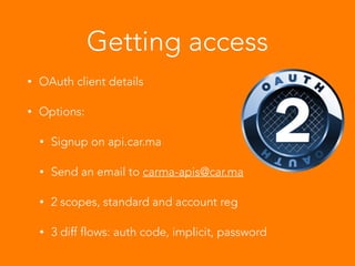 Getting access
• OAuth client details
• Options:
• Signup on api.car.ma
• Send an email to carma-apis@car.ma
• 2 scopes, standard and account reg
• 3 diff flows: auth code, implicit, password
 