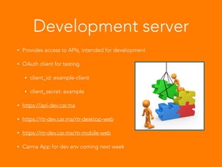 Development server
• Provides access to APIs, intended for development
• OAuth client for testing
• client_id: example-client
• client_secret: example
• https://api-dev.car.ma
• https://rtr-dev.car.ma/rtr-desktop-web
• https://rtr-dev.car.ma/rtr-mobile-web
• Carma App for dev env coming next week
 