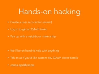 Hands-on hacking
• Create a user account (or several)
• Log in to get an OAuth token
• Pair up with a neighbour - take a trip
!
• We’ll be on hand to help with anything
• Talk to us if you’d like custom dev OAuth client details
• carma-apis@car.ma
 