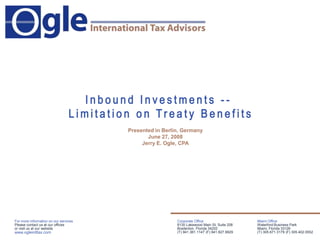 Miami Office Waterford Business Park Miami, Florida 33126 (T) 305.671.3179 (F) 305.402.0552 Corporate Office 8130 Lakewood Main St, Suite 208 Bradenton, Florida 34202 (T) 941.361.1147 (F) 941.827.9929 For more information on our services Please contact us at our offices  or visit us at our website www.ogleintltax.com Inbound Investments --  Limitation on Treaty Benefits Presented in Berlin, Germany June 27, 2008 Jerry E. Ogle, CPA 