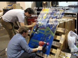 the idea of a Personal Learning Environment recognises that learning is continuing and seeks to provide tools to support that learning 