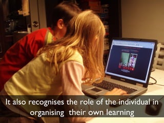 It also recognises the role of the individual in organising  their own learning 