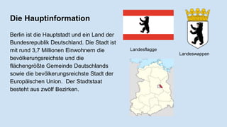 Die Hauptinformation
Berlin ist die Hauptstadt und ein Land der
Bundesrepublik Deutschland. Die Stadt ist
mit rund 3,7 Millionen Einwohnern die
bevölkerungsreichste und die
flächengrößte Gemeinde Deutschlands
sowie die bevölkerungsreichste Stadt der
Europäischen Union. Der Stadtstaat
besteht aus zwölf Bezirken.
Landesflagge
Landeswappen
 