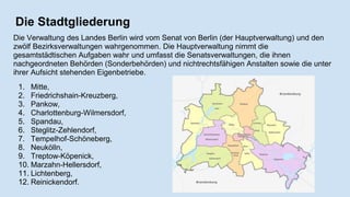Die Stadtgliederung
Die Verwaltung des Landes Berlin wird vom Senat von Berlin (der Hauptverwaltung) und den
zwölf Bezirksverwaltungen wahrgenommen. Die Hauptverwaltung nimmt die
gesamtstädtischen Aufgaben wahr und umfasst die Senatsverwaltungen, die ihnen
nachgeordneten Behörden (Sonderbehörden) und nichtrechtsfähigen Anstalten sowie die unter
ihrer Aufsicht stehenden Eigenbetriebe.
1. Mitte,
2. Friedrichshain-Kreuzberg,
3. Pankow,
4. Charlottenburg-Wilmersdorf,
5. Spandau,
6. Steglitz-Zehlendorf,
7. Tempelhof-Schöneberg,
8. Neukölln,
9. Treptow-Köpenick,
10. Marzahn-Hellersdorf,
11. Lichtenberg,
12. Reinickendorf.
 