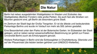 Die Natur
Berlin hat neben ausgedehnten Waldgebieten im Westen und Südosten des
Stadtgebietes (Berliner Forsten) viele große Parken. Da auch fast alle Straßen von
Bäumen gesäumt sind, gilt Berlin als besonders grüne Stadt.
Im Zentrum der Stadt liegt der Große Tiergarten. Er ist die älteste und bedeutendste
Parkanlage Berlins und wurde im Verlauf von mehr als 500 Jahren gestaltet.
Eine Besonderheit unter den Parks ist der Botanische Garten. Im Südwesten der Stadt
gelegen, wird er neben seiner wissenschaftlichen Bestimmung (er gehört zur Freien
Universität Berlin) auch als Erholungspark genutzt.
Weitere Parkanlagen in Berlin sind die Schlossgärten in Charlottenburg, Glienicke und
auf der Pfaueninsel (die letzten beiden gehören zum UNESCO-Welterbe).
 
