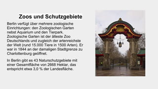 Zoos und Schutzgebiete
Berlin verfügt über mehrere zoologische
Einrichtungen: den Zoologischen Garten
nebst Aquarium und den Tierpark.
Zoologische Garten ist der älteste Zoo
Deutschlands und zugleich der artenreichste
der Welt (rund 15.000 Tiere in 1500 Arten). Er
war in 1844 an der damaligen Stadtgrenze zu
Charlottenburg geöffnet.
In Berlin gibt es 43 Naturschutzgebiete mit
einer Gesamtfläche von 2668 Hektar, das
entspricht etwa 3,0 % der Landesfläche.
 