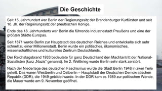 Die Geschichte
Seit 15. Jahrhundert war Berlin der Regierungssitz der Brandenburger Kurfürsten und seit
18. Jh. der Regierungssitz der preußischen Könige.
Ende des 18. Jahrhunderts war Berlin die führende Industriestadt Preußens und eine der
größten Städte Europas.
Seit 1871 wurde Berlin zur Hauptstadt des deutschen Reiches und entwickelte sich sehr
schnell zu einer Millionenstadt. Berlin wurde ein politisches, ökonomisches,
wissenschaftliches und kulturelles Zentrum Deutschlands.
Der Reichstagsbrand 1933 bedeutete für ganz Deutschland den Machtantritt der National-
Sozialisten (kurz „Nazis“ genannt). Im 2. Weltkrieg wurde Berlin sehr stark zerstört.
Nach der Niederlage des deutschen Faschismus wurde die Stadt Berlin 1948 in zwei Teile
geteilt. Das waren Westberlin und Ostberlin – Hauptstadt der Deutschen Demokratischen
Republik (DDR), die 1949 gebildet wurde. In der DDR kam es 1989 zur politischen Wende,
die Mauer wurde am 9. November geöffnet.
 