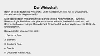 Der Wirtschaft
Berlin ist ein bedeutendes Wirtschafts- und Finanzzentrum nicht nur für Deutschland,
sondern auch für die gesamte EU.
Die bedeutendsten Wirtschaftszweige Berlins sind die Kulturwirtschaft, Tourismus,
Biotechnologie, Medizintechnik, pharmazeutische Industrie, Medien/Informations- und
Kommunikationstechnologie, Bauwirtschaft, Einzelhandel, Verkehrssystemtechnik, Optik, die
Energietechnik.
Die wichtigsten Unternehmen sind:
1. Deutsche Bahn.
2. Siemens.
3. Deutsche Post.
4. Daimler.
5. Deutsches Rotes Kreuz.
 