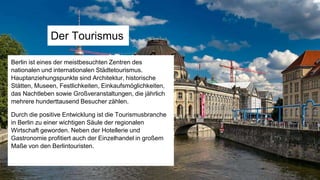 Der Tourismus
Berlin ist eines der meistbesuchten Zentren des
nationalen und internationalen Städtetourismus.
Hauptanziehungspunkte sind Architektur, historische
Stätten, Museen, Festlichkeiten, Einkaufsmöglichkeiten,
das Nachtleben sowie Großveranstaltungen, die jährlich
mehrere hunderttausend Besucher zählen.
Durch die positive Entwicklung ist die Tourismusbranche
in Berlin zu einer wichtigen Säule der regionalen
Wirtschaft geworden. Neben der Hotellerie und
Gastronomie profitiert auch der Einzelhandel in großem
Maße von den Berlintouristen.
 