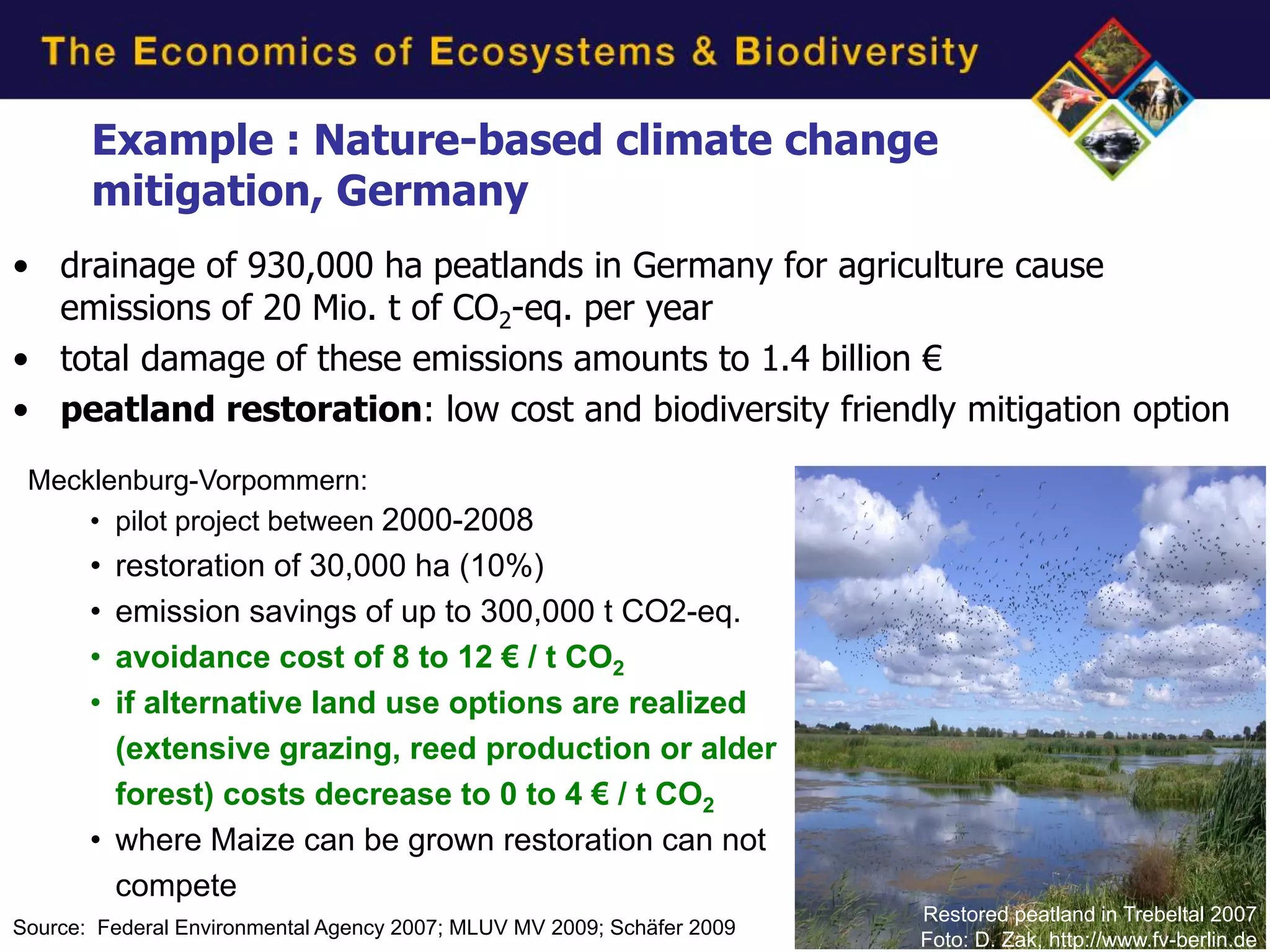 Example : Nature-based climate change
       mitigation, Germany
• drainage of 930,000 ha peatlands in Germany for agriculture cause
  emissions of 20 Mio. t of CO2-eq. per year
• total damage of these emissions amounts to 1.4 billion €
• peatland restoration: low cost and biodiversity friendly mitigation option
 Mecklenburg-Vorpommern:
     • pilot project between 2000-2008
       • restoration of 30,000 ha (10%)
       • emission savings of up to 300,000 t CO2-eq.
       • avoidance cost of 8 to 12 € / t CO2
       • if alternative land use options are realized
         (extensive grazing, reed production or alder
         forest) costs decrease to 0 to 4 € / t CO2
       • where Maize can be grown restoration can not
         compete
                                                                        Restored peatland in Trebeltal 2007
Source: Federal Environmental Agency 2007; MLUV MV 2009; Schäfer 2009
                                                                        Foto: D. Zak, http://www.fv-berlin.de
 