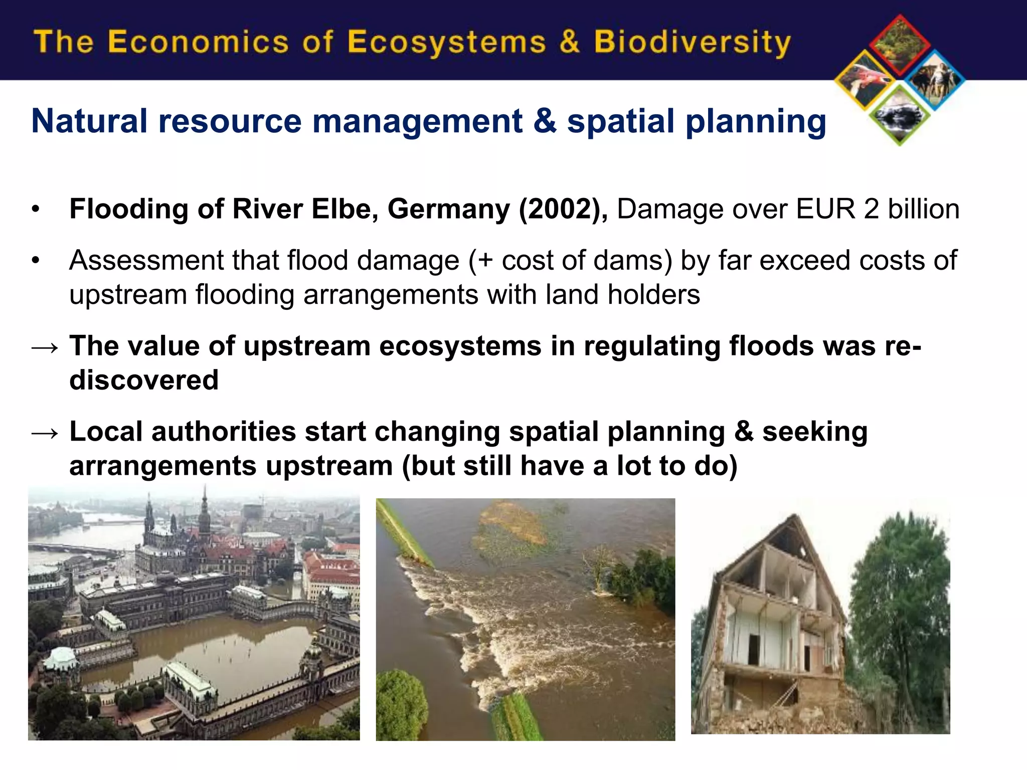 Natural resource management & spatial planning

•   Flooding of River Elbe, Germany (2002), Damage over EUR 2 billion
•   Assessment that flood damage (+ cost of dams) by far exceed costs of
    upstream flooding arrangements with land holders
→ The value of upstream ecosystems in regulating floods was re-
  discovered
→ Local authorities start changing spatial planning & seeking
  arrangements upstream (but still have a lot to do)
 