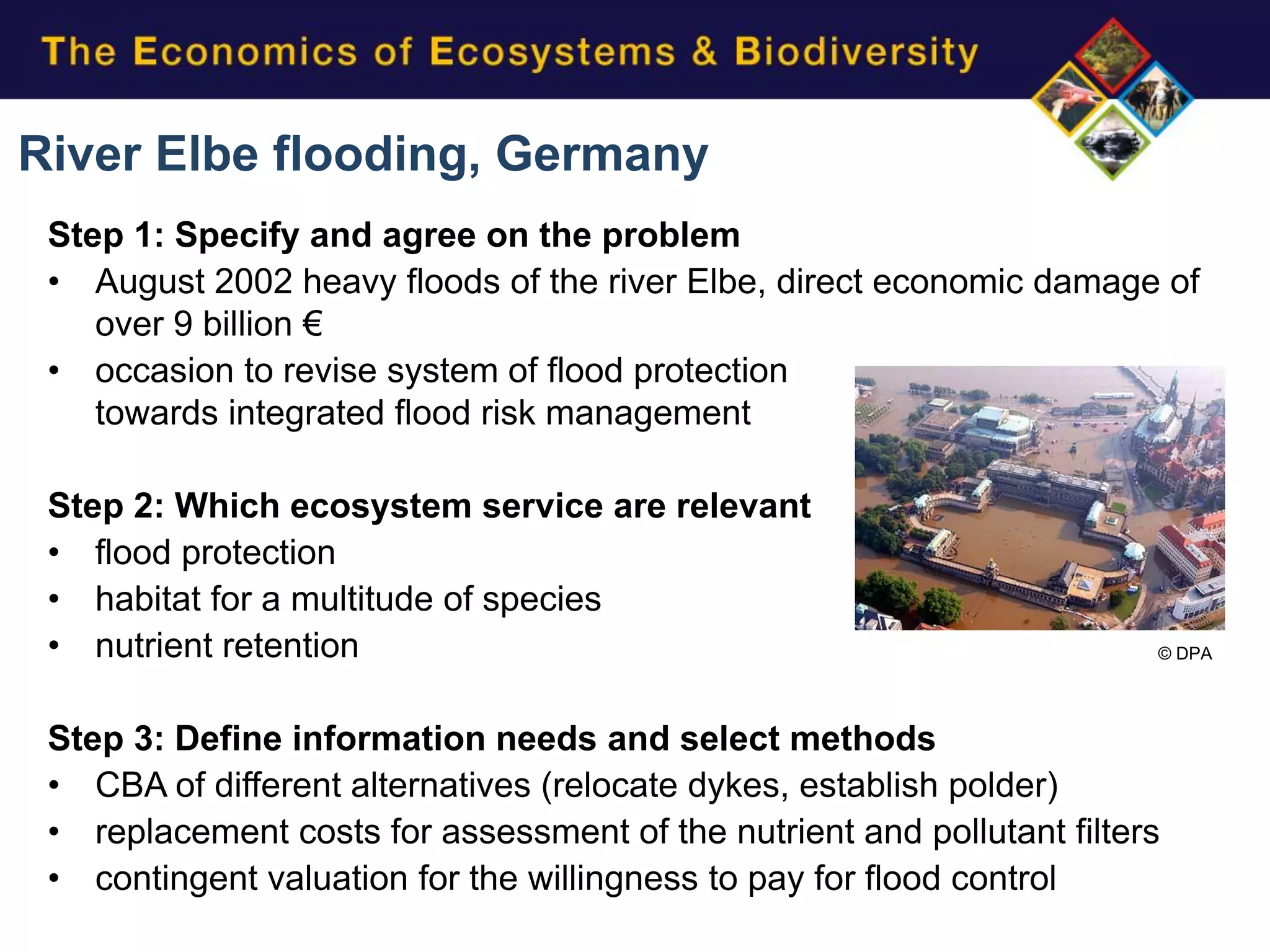 River Elbe flooding, Germany
 Step 1: Specify and agree on the problem
 • August 2002 heavy floods of the river Elbe, direct economic damage of
    over 9 billion €
 • occasion to revise system of flood protection
    towards integrated flood risk management

 Step 2: Which ecosystem service are relevant
 • flood protection
 • habitat for a multitude of species
 • nutrient retention                                                   © DPA




 Step 3: Define information needs and select methods
 • CBA of different alternatives (relocate dykes, establish polder)
 • replacement costs for assessment of the nutrient and pollutant filters
 • contingent valuation for the willingness to pay for flood control
 