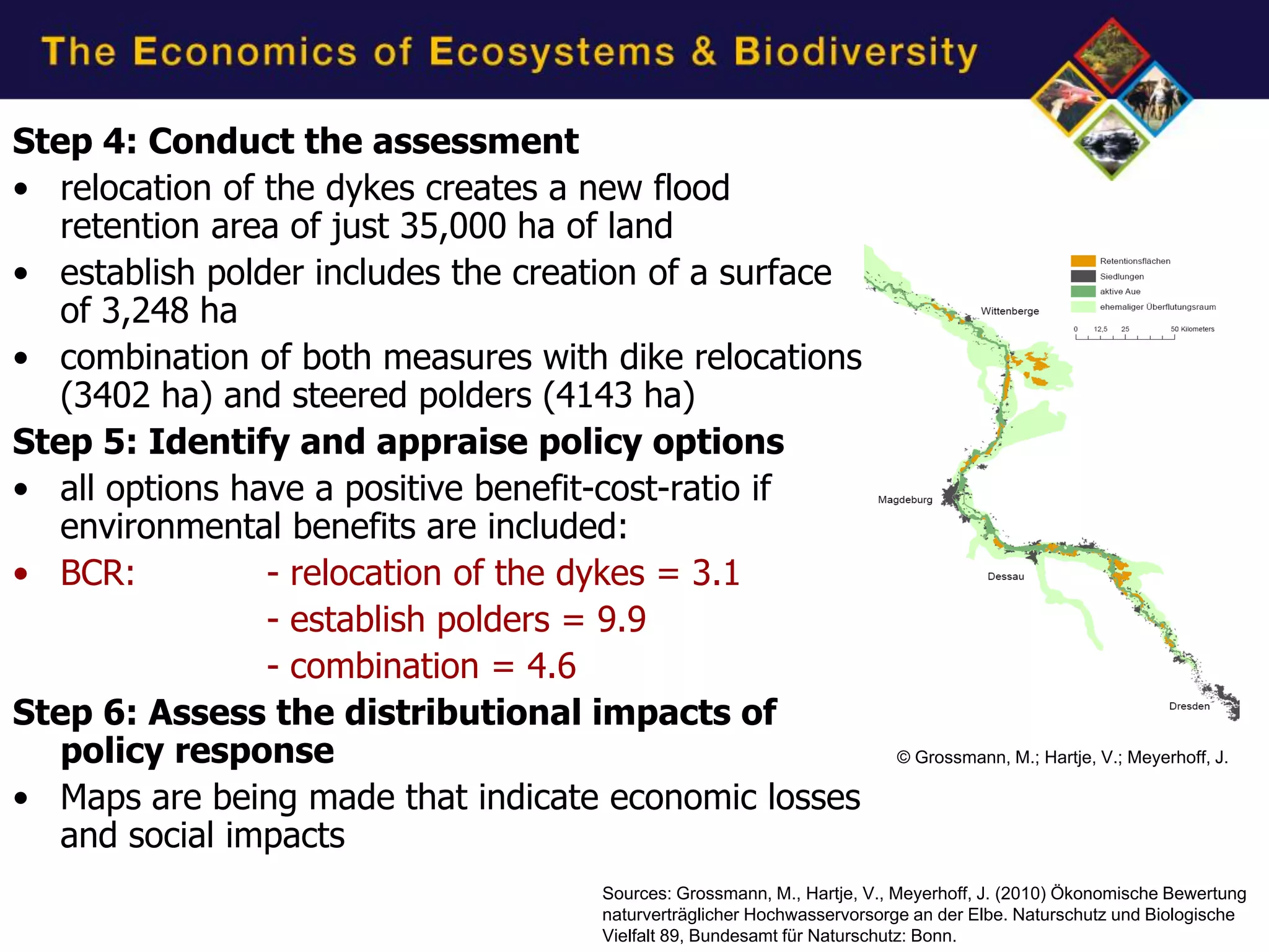 Step 4: Conduct the assessment
• relocation of the dykes creates a new flood
   retention area of just 35,000 ha of land
• establish polder includes the creation of a surface
   of 3,248 ha
• combination of both measures with dike relocations
   (3402 ha) and steered polders (4143 ha)
Step 5: Identify and appraise policy options
• all options have a positive benefit-cost-ratio if
   environmental benefits are included:
• BCR:          - relocation of the dykes = 3.1
                - establish polders = 9.9
                - combination = 4.6
Step 6: Assess the distributional impacts of
   policy response                                                     © Grossmann, M.; Hartje, V.; Meyerhoff, J.

• Maps are being made that indicate economic losses
   and social impacts
                                    Sources: Grossmann, M., Hartje, V., Meyerhoff, J. (2010) Ökonomische Bewertung
                                    naturverträglicher Hochwasservorsorge an der Elbe. Naturschutz und Biologische
                                    Vielfalt 89, Bundesamt für Naturschutz: Bonn.
 