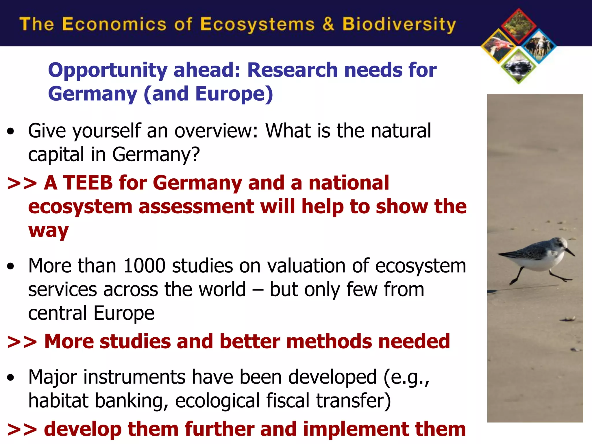 Opportunity ahead: Research needs for
    Germany (and Europe)
• Give yourself an overview: What is the natural
  capital in Germany?
>> A TEEB for Germany and a national
  ecosystem assessment will help to show the
  way
• More than 1000 studies on valuation of ecosystem
  services across the world – but only few from
  central Europe
>> More studies and better methods needed
• Major instruments have been developed (e.g.,
  habitat banking, ecological fiscal transfer)
>> develop them further and implement them
 