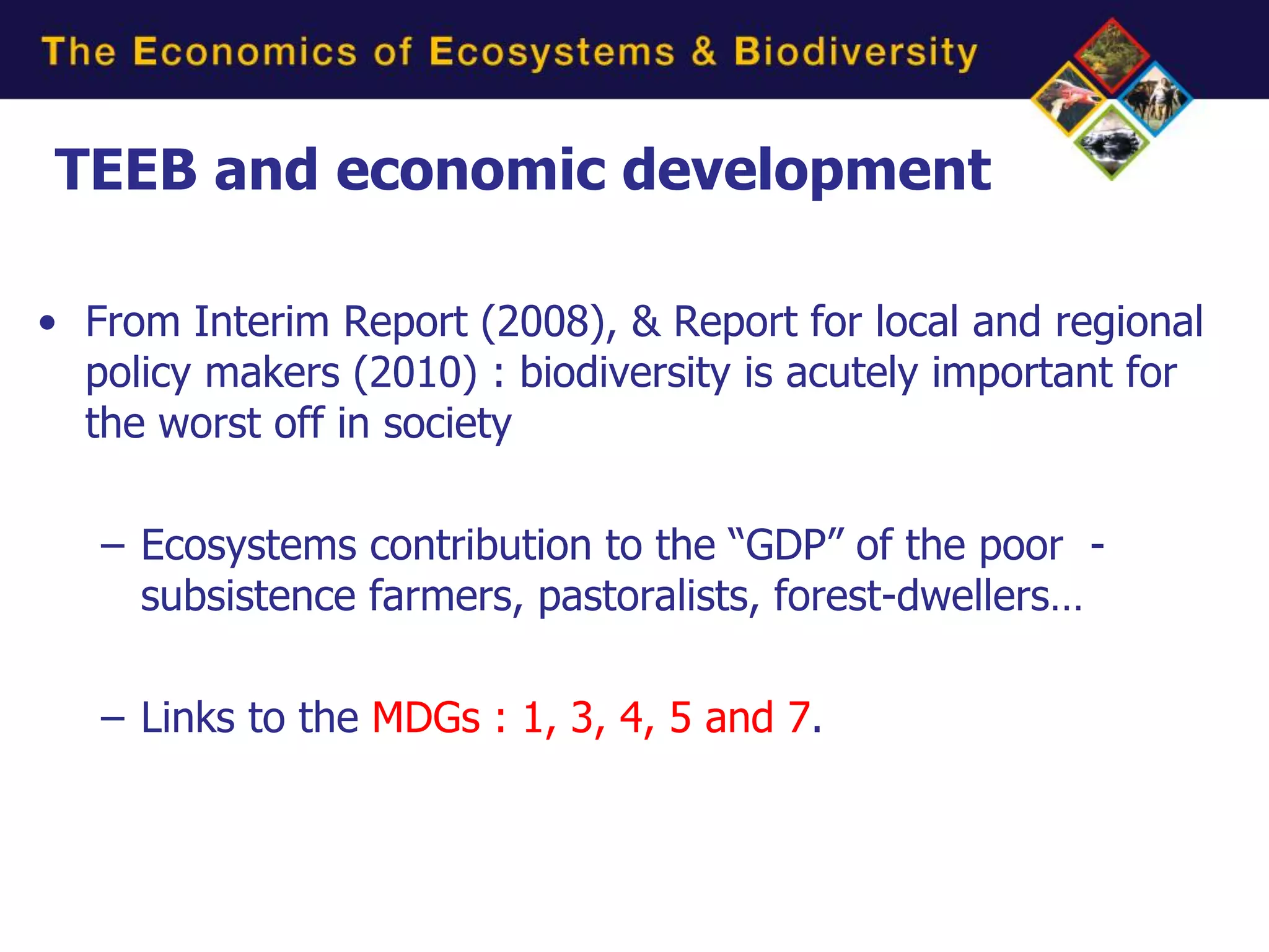 TEEB and economic development

• From Interim Report (2008), & Report for local and regional
  policy makers (2010) : biodiversity is acutely important for
  the worst off in society

   – Ecosystems contribution to the “GDP” of the poor -
     subsistence farmers, pastoralists, forest-dwellers…

   – Links to the MDGs : 1, 3, 4, 5 and 7.
 