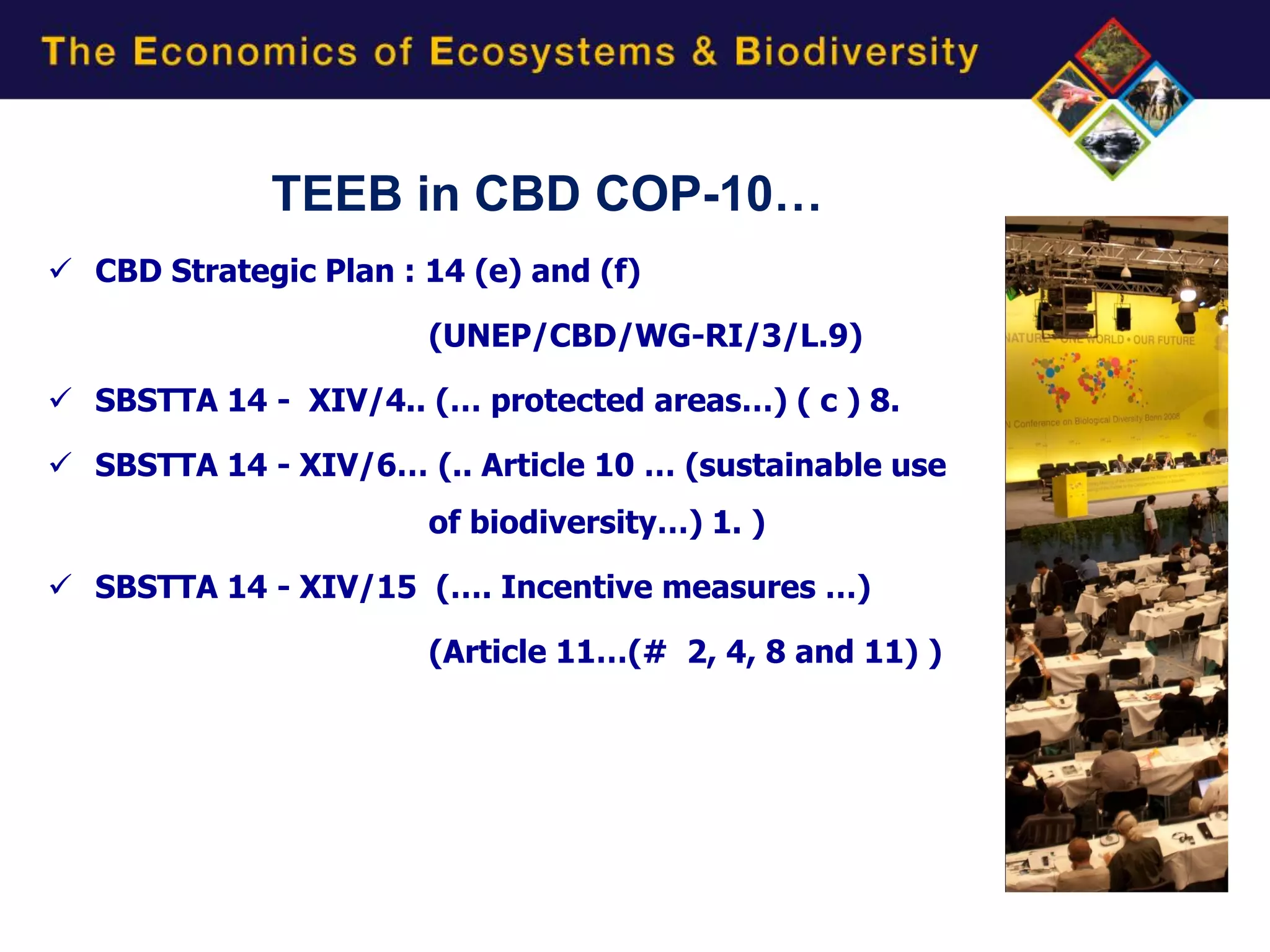 TEEB in CBD COP-10…
 CBD Strategic Plan : 14 (e) and (f)

                       (UNEP/CBD/WG-RI/3/L.9)

 SBSTTA 14 - XIV/4.. (… protected areas…) ( c ) 8.

 SBSTTA 14 - XIV/6… (.. Article 10 … (sustainable use
                       of biodiversity…) 1. )

 SBSTTA 14 - XIV/15 (…. Incentive measures …)

                       (Article 11…(# 2, 4, 8 and 11) )
 