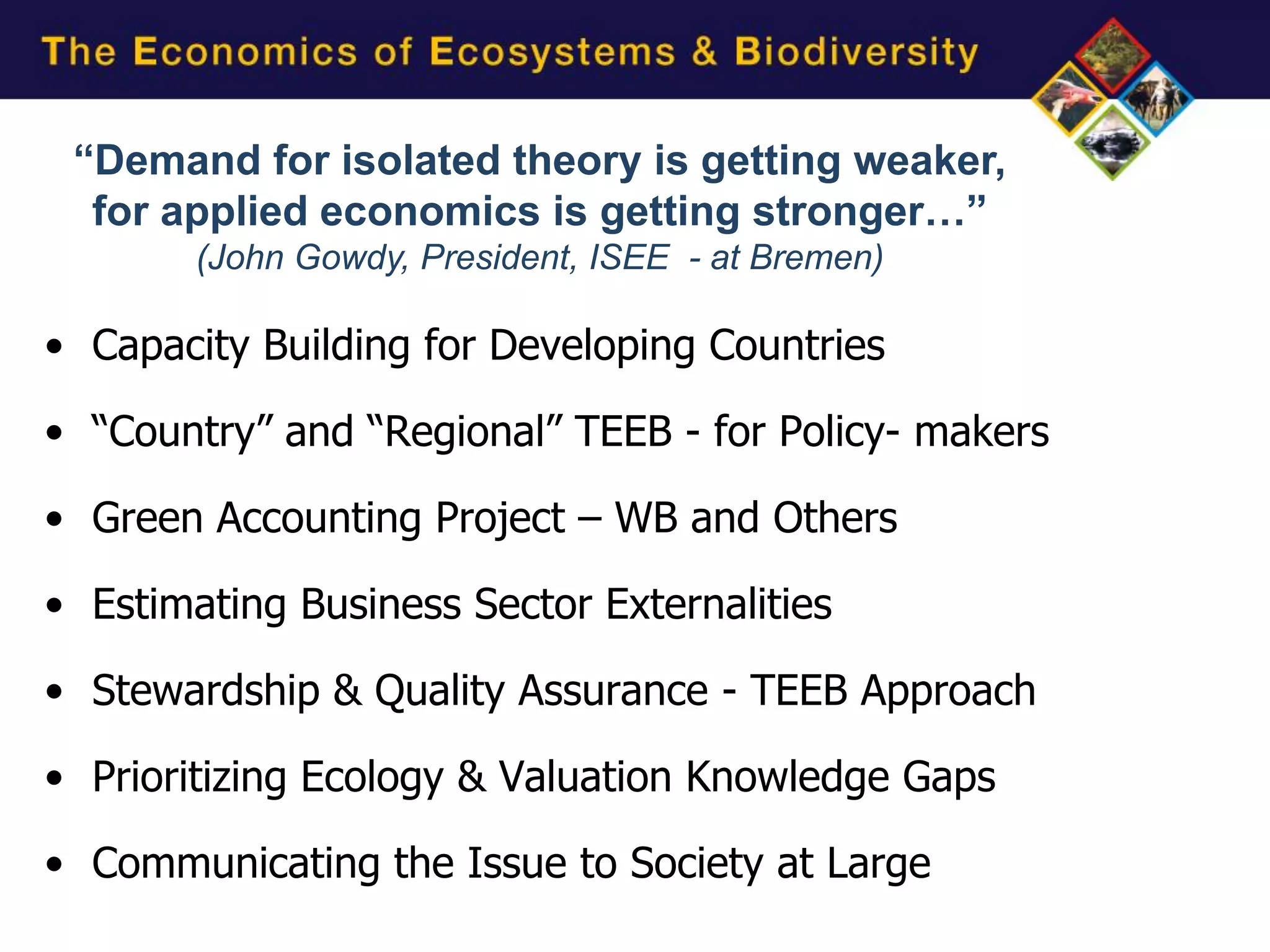 “Demand for isolated theory is getting weaker,
  for applied economics is getting stronger…”
        (John Gowdy, President, ISEE - at Bremen)

• Capacity Building for Developing Countries

• “Country” and “Regional” TEEB - for Policy- makers

• Green Accounting Project – WB and Others

• Estimating Business Sector Externalities

• Stewardship & Quality Assurance - TEEB Approach

• Prioritizing Ecology & Valuation Knowledge Gaps

• Communicating the Issue to Society at Large
 