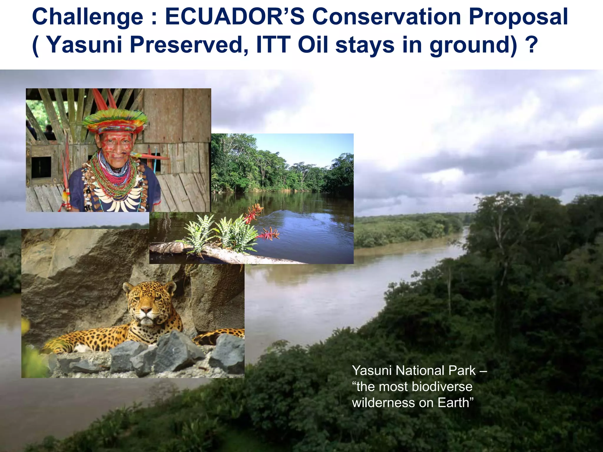 Challenge : ECUADOR’S Conservation Proposal
( Yasuni Preserved, ITT Oil stays in ground) ?




                           Yasuni National Park –
                           “the most biodiverse
                           wilderness on Earth”

25
 