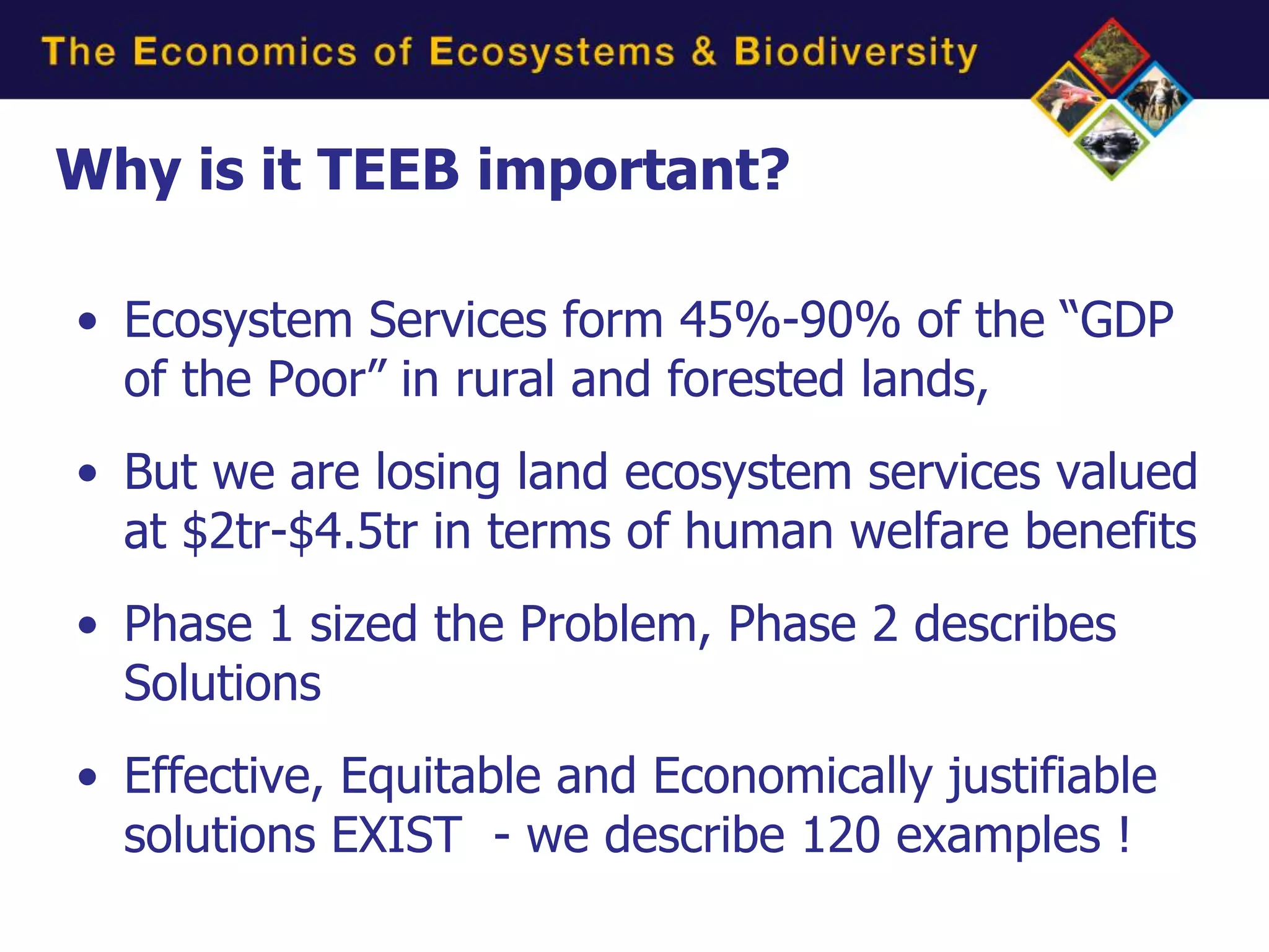 Why is it TEEB important?

• Ecosystem Services form 45%-90% of the “GDP
  of the Poor” in rural and forested lands,
• But we are losing land ecosystem services valued
  at $2tr-$4.5tr in terms of human welfare benefits
• Phase 1 sized the Problem, Phase 2 describes
  Solutions
• Effective, Equitable and Economically justifiable
  solutions EXIST - we describe 120 examples !
 