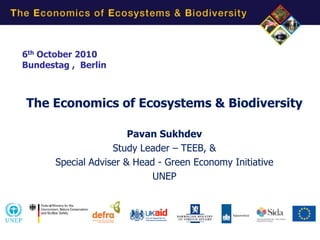 6th October 2010
Bundestag , Berlin



The Economics of Ecosystems & Biodiversity

                        Pavan Sukhdev
                    Study Leader – TEEB, &
       Special Adviser & Head - Green Economy Initiative
                             UNEP
 