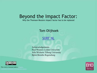 Beyond the Impact Factor:
                                 Why the Thomson-Reuters impact factor has to be replaced




                                                   Tom Olijhoek

                                                      SURF NL

                                           Acknowledgements
                                           Paul Wouters Leiden University
                                           Jelle Wicherts Tilburg University
                                           Björn Brembs Regensburg




This work is licensed under a Creative
Commons Attribution 3.0 Unported License
 