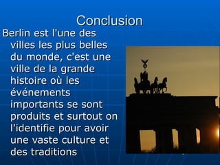 Conclusion Berlin est l'une des villes les plus belles du monde, c'est une ville de la grande histoire où les événements importants se sont produits et surtout on l'identifie pour avoir une vaste culture et des traditions  