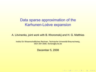Data sparse approximation of the
Karhunen-Lo`eve expansion
A. Litvinenko, joint work with B. Khoromskij and H. G. Matthies
Institut f¨ur Wissenschaftliches Rechnen, Technische Universit¨at Braunschweig,
0531-391-3008, litvinen@tu-bs.de
December 5, 2008
 