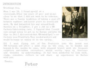 INTRODUCTION
Thanks,
Peter
When I was 19, I found myself at a
crossroads.After two years of pre- med it was
clear to me that I did not want to be a doctor.
There was a family tradition of taking a year off
between sophmore and junior years to travel and
work. My dad had worked his way around South
America on a freighter. I got a job in a GM
factory fabricating cars. I figured that I could
save enough money to get me to Europe and into the
Alps to Ski.I discovered that GM owned Opel’s car
factory near Frankfurt.They needed workers and
would be happy to employ me in the spring. Burr Craycroft Panama 1934
Greetings Aza,
Off I went flying out of San Francisco into the brand new
TWA terminal and after a wild stay in the city, on to London and
beyond.In the months to come, well planned travel with its frequent
surprises and random encounters would vastly open my horizons
and broaden my understanding. It has been wonderful to look back,
study, remember, reflect on and share my experiences in Berlin
with you.
 