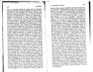 135
                                                   K¿rl Marx
                                                                              6.   Materi¿lismo histddm
                                                                                                                                            en
                                                                              factotes telativaminte invatiables del mu¡do extetior
dad o la salvació¡ ellende la tumba, sino la armoniosa                        lL?ir.rii;-t''"iti"t'i¿"          pcr obra  de la división.del
 tealización de todas las potencialidades humanas, de mn-                     tiabaio v de     la sueüa de clases conduce a la degtadacron'
iárÁi¿"¿ con los ptincipios de la tazón' Duralte esta                         ililrii-*ir"liórr,'q         p.*.ttidas relaciones humanas y
;;;;;;ñ ito*¡."t't. uinsfotman a slque detetminan y
                                             mismos, de.modo                  ;;'i;i;ifilión          éonq.i"n," o inconsciente de la visión'
;Jó; los predicameltos y valotes                                              il;";;;;;1i        *i}"t        estado de.cosas v ocultar el
.*oli'.* la conducta de un grupo, generación 9 civili-                        ffi. il;;á;-.* t.            ¡uv" entendido-v sobrevenga la
,^tón. otros hombres que proolran entenderla (que                                                es la expresión concreta de semejante com-
            ^
oro.,li* entendef a esos hombres estando eüos misr',tos                        "..ii"--tue .t trabaiá; en lugar de dividir y 65sl¿vizar
il;l;;il;          ¡; su realización parcial v de su inevitable                "t."ri¿r-ll i"'
                                                                              ;^i;;ñ;;bd                       [bératá, datáplena expresión
 frustráción patcial), moüfican los ptedicamentgs y v.alo-                      ;'
                                                                               ; ü;iá;'d.'-.i.táo','   "iii¿ v en la única fórm-a en que la
 res de sus sucesofes. Esta constante autotfanstotmaclÓn,                      ;rt;;^É" humana es totalmente naturaleza.humana' to-
 on" .oortit"u. el meollo de todo uabaio y toda creación,                      ,¡"t."" fi¡*., empeño común, cooperacidn social en
 á.tt"              la noción de principios fijos intemporales,                              ;;¿n, tuiián"t*.ntt compiendida v aceptada'
          "brnrda
 ¡;;.*;;;sales             inalteiables^v de un eterno predi-                  '?i'I*;"
                                                                               il;;;:l;-;;,ild          de Marx frente á este concepto ---el
 ..-"o"4-L"nt"no. El carácter de ü época con que Hegel
           -.-t"U"                                                              -?r'irn¿r*.*al de todos Ios conceptos de su.sistema-
  iirtt¡;            detetminado, en opinión de Marx, qor- la                   fue cutiosamente indefinida: a veces habla del ttabalo
  zuerra de clases; el comportamiento y Ia visión de los                        ii;r"'?i.r;A;; con aqueüa cteación libre que no la ex-es
  individuos v las sociedades estaban decisivamente deter-                                 -¿, "tena de la felicidad, la emancipación' la
                                                                                                                natutaleza hurnana        suieta
                                      ésta la verdad histórica
  -i"^áát oó, .r" factcr; era que reposa en la acu,mu'                          "."rf¿"
                                                                                ;';;;;'.^i;.:;;;i";. h
            acirca de una cultura
  "entral ;;i .or''" ." las batallas-por lógrar el conttol de                   lr.otlu' tacional del hombre co,nsigo mismo y conpto-
                                                                                                                                aI oclo.' y
                                                                                                                                             sus
  i;;i¿;:                                                                        semeiantes. Otras veces opone el ffaba,io
  esa acumulación, libradas por aquellos que s.e estuerzan                       tnete'quc con Ia abolición de la guerra de, clases
                                                                                                                                      cl trabals
   ;; ;.;{; sus potencias, ,. m.nodo por meüos inútiles                          se reducitá ai mínimo,      peto no quedará del todo e1lmr-
   o *iáá.rit,tct"ies. Pero, precisamenté porque se rataba                       ;i.', ;;';";;i,i7 i^'¿lt trabajc ce esclavos sus proplas
                                                                                                                                    explotados'
   Je ,r-.t pr"üca*ento históríco, no era €terno' En el pa-                      sino del de hombres libres que constmyen
   .¿o tr't cosas habían ocurrido de modo difetente, y las                       t'd^t;.i"ii;;or-J" .onft't"tidad con uormas que ellcs
   .onA.ion"" actuales no durarlan pot siempre' Y de he-                          ;;ñ;;;" a sí mismos, libremente a<ioptada.s' pero de
                           que sobte est-e pre,licamento pendla                   todas'formas continuará siendo una deseEradable nece-
   "iá-t r .lrrtornu, de sóbrado visibles para aquellos que
   una sentencia etan                                                                                                el in-exorable hecho de lc
                                                                                  r;i;; t-;;;;t;ál hotbt. porno cabe c,onlurírr--a menos
   tuvietan oios pata ver. El único {actot petmanente en                          naturaleza física, hecho que
   i" hlrtor¡a'd.l^hombre era el propio hombre. inteligible                       de caer en la mera utopla' No ft:y conciliación tinal
                                                                                                                                            enue
    ,á1o e" térmi"os de la lucha que no habla elegido, la lu-                     estas opiniones. La misma ambivalencta       se perclbe en su
    cha que formaba parte de su esencia (y éste es el momen-                       .á.Uin'".i¿" de un determinismo evolutivo con pre-        üna
    to metafísico de Marx), la lucha por dominar la natura-
                                                                  I

                                                                                   .i*".á UU."rria en la libre elección; ambo-s -están que
    leza y organizar sus ptopios poderes productivos en un
                                                                  L




                                                                                   ;;;;;;; .o p.nr"mi.nto, contradic:ión. <dialéctica>
               iacional en el cual consistía la armonía externa                    imoortunó a l,rs seguidores v los dividió' especlllmente
                                                                  l


    ".o,ré-^ En la visión cósrnica de Marx, el trabajo es
    " irrt.rnu. para Dante el amor cósmico, aquello que hace
                                                                      I
                                                                                   .T"Éttáp"iti.nt"i áá"¿t afectó vitalmenie 7a praxis
    1o que fue                                                        1
                                                                                    revolucionaria.
    de Íos homtres y de sus relaciones 1o que son, dados los
                                                                      l
                                                                      I



                                                                      I
                                                                          L
 