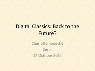 Digital Classics: Back to the 
Future? 
Charlotte Roueché 
Berlin 
14 October 2014 
 