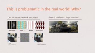 This is problematic in the real world! Why?
King penguin Starfish Baseball Electric guitar
+E =
Panda
57.7% confidence
Gibbon
99.3% confidence
Can the neural network be fooled? Does it really work in production?
 