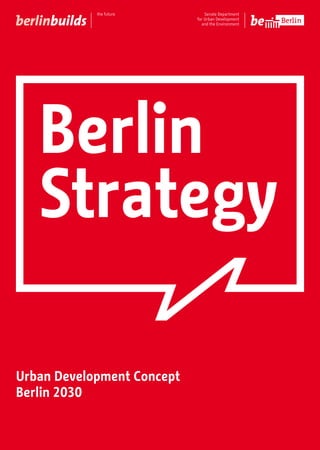 Berlin
Strategy
Urban Development Concept
Berlin 2030
Key to strategy maps
on back flap
Map of transformation areas
on flap
The BerlinStrategy | Urban Development Concept Berlin
2030 provides an inter-agency model for the long-term,
sustainable development of the capital. Using a range of
strategies and goals, it sets out the areas and directions in
which this growing city should develop and highlights the
areas that will form the focus of its future development.
‘Shaping the City Together’ is both the hallmark of the
community dialogue which underpinned the development
process behind the Urban Development Concept Berlin
2030 and the keynote of the city’s goals and expectations
for the future.
Berlin 2030 – A strong city with a strong future
Senate Department for Urban Development and the Environment
Am Köllnischen Park 3
10179 Berlin
broschuerenstelle@senstadtum.berlin.de
Senate Department
for Urban Development
and the Environment
Senate Department
for Urban Development
and the Environment
 