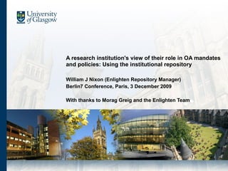A research institution's view of their role in OA mandates and policies: Using the institutional repository  William J Nixon (Enlighten Repository Manager) Berlin7 Conference, Paris, 3 December 2009 With thanks to Morag Greig and the Enlighten Team 