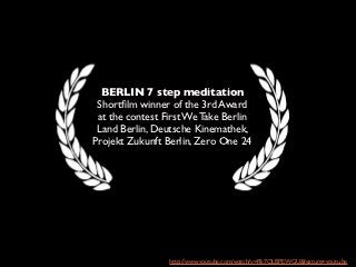 BERLIN 7 step meditation
 Shortﬁlm winner of the 3rd Award
 at the contest First We Take Berlin
 Land Berlin, Deutsche Kinemathek,
Projekt Zukunft Berlin, Zero One 24




                 http://www.youtube.com/watch?v=Rk7QLBPEWGU&feature=youtu.be
 