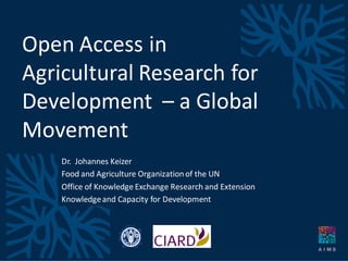 Open Access in
Agricultural Research for
Development – a Global
Movement
Dr. Johannes Keizer
Food and Agriculture Organizationof the UN
Office of Knowledge Exchange Research and Extension
Knowledgeand Capacity for Development
 