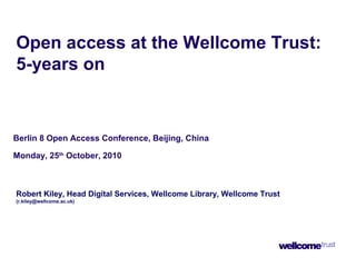 Open access at the Wellcome Trust:
5-years on
Berlin 8 Open Access Conference, Beijing, China
Monday, 25th
October, 2010
Robert Kiley, Head Digital Services, Wellcome Library, Wellcome Trust
(r.kiley@wellcome.ac.uk)
 
