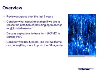 Overview
• Review progress over the last 5 years
• Consider what needs to change if we are to
realise the ambition of providing open access
to all funded research
• Discuss aspirations to transform UKPMC to
Europe PMC
• Consider whether funders, like the Wellcome,
can do anything more to push the OA agenda
 