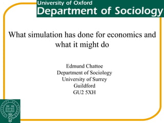 What simulation has done for economics and
what it might do
Edmund Chattoe
Department of Sociology
University of Surrey
Guildford
GU2 5XH
 