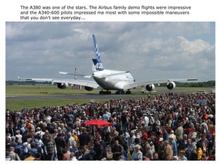 The A380 was one of the stars. The Airbus family demo flights were impressive
and the A340-600 pilots impressed me most with some impossible maneuvers
that you don't see everyday...
 