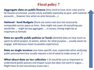 Fiscal policy ?
Aggregate data on public finance (they tend to have strict rules and to
be heavily scrutinized, usually easily available especially ex-post with national
accounts … however less when ex ante forecasts….)
National / local Budgets (there are some rules but not necessarily
comparable across space or time, they might not cover all everything you
would like … might be too aggregate …. in access, timing might ba as
important as format)
Data on specific public policies or funds (detailed data on how much as
spent to which project, to whom, where, for what purpose … usually easier to
engage with because closer to peoples experience)
Data on single invoices (can have specific uses, espsecially when analysing
public procurement but usually requires a lot of work to make sense of …)
What about data on tax collection ? (it would be just as important to
understand public policies and impact issues but does not seem in vogue….
Might have to sort out privacy issues too )
 