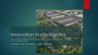 Innovation in city logistics
THE LESSONS LEARNED FROM GREEN DEAL ZERO EMISSION CITY LOGISTICS
IN THE NETHERLANDS
WALTHER PLOOS VAN AMSTEL – AUAS – APRIL 2021
 