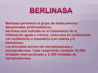 BERLINASA Berlinasa pertenece al grupo de medicamentos denominados antitrombóticos. berlinasa está indicado en el tratamiento de la inflamación aguda o crónica, infecciosa en combinación con antibióticos o traumática (con edema y/o hematoma). Los principios activos son estreptoquinasa y estreptodornasa. Cada comprimido contiene 10.000 Unidades Internacionales y 2.500 Unidades de estreptodornasa. 